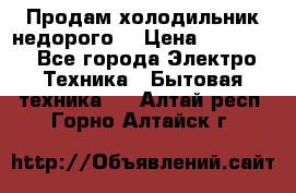 Продам холодильник недорого. › Цена ­ 15 000 - Все города Электро-Техника » Бытовая техника   . Алтай респ.,Горно-Алтайск г.